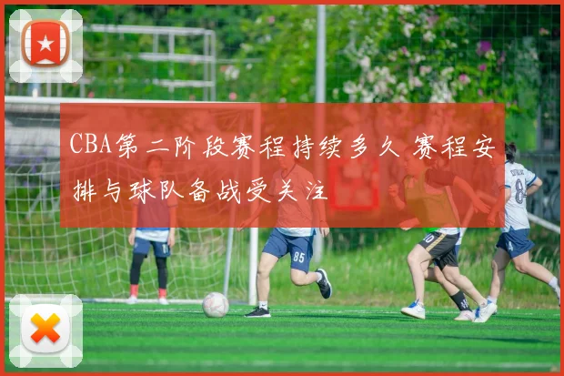 CBA第二阶段赛程持续多久 赛程安排与球队备战受关注