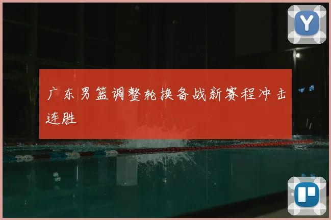 广东男篮调整轮换备战新赛程冲击连胜