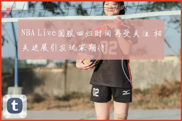 NBA Live国服回归时间再受关注 相关进展引发玩家期待