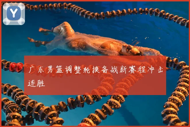 广东男篮调整轮换备战新赛程冲击连胜