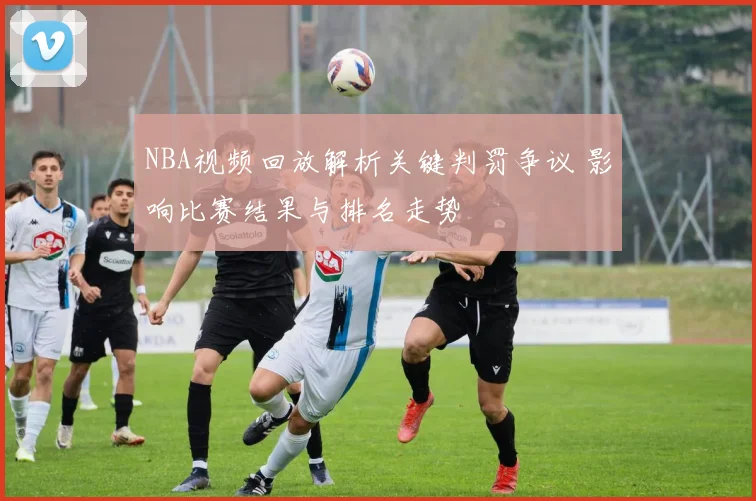 NBA视频回放解析关键判罚争议 影响比赛结果与排名走势