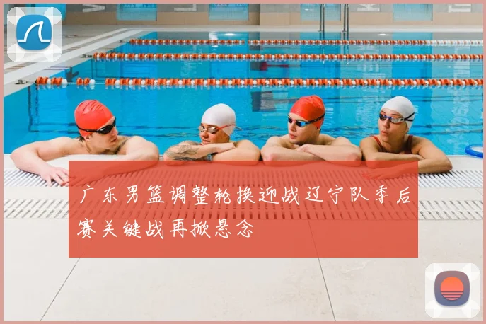 广东男篮调整轮换迎战辽宁队季后赛关键战再掀悬念