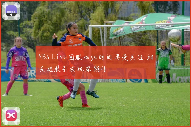 NBA Live国服回归时间再受关注 相关进展引发玩家期待