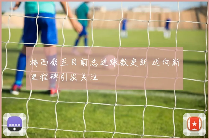 梅西截至目前总进球数更新 迈向新里程碑引发关注