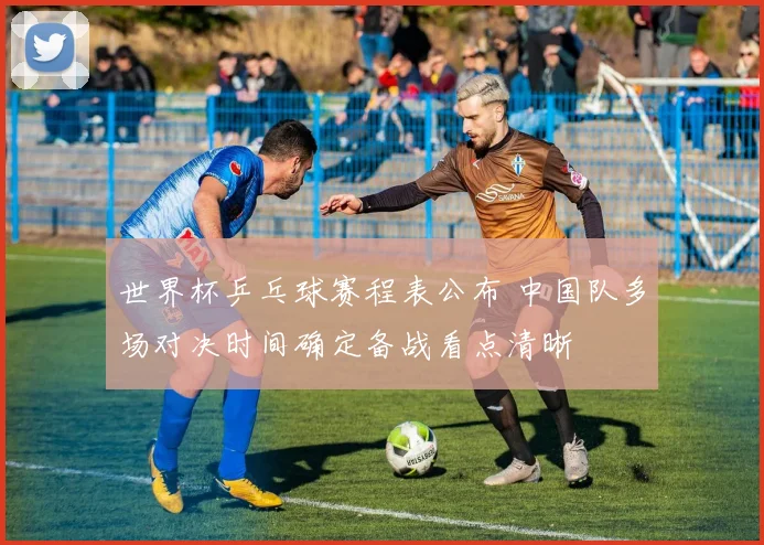 世界杯乒乓球赛程表公布 中国队多场对决时间确定备战看点清晰
