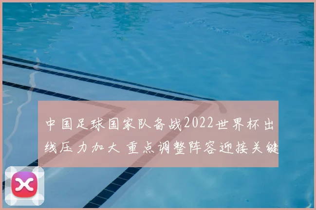 中国足球国家队备战2022世界杯出线压力加大 重点调整阵容迎接关键赛事