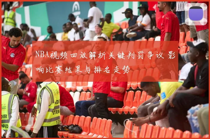 NBA视频回放解析关键判罚争议 影响比赛结果与排名走势