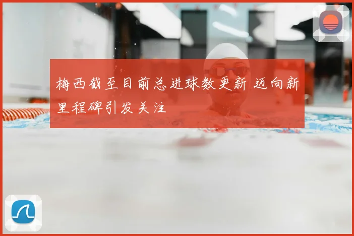 梅西截至目前总进球数更新 迈向新里程碑引发关注