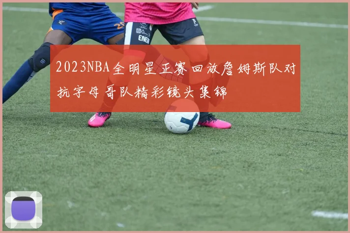 2023NBA全明星正赛回放詹姆斯队对抗字母哥队精彩镜头集锦