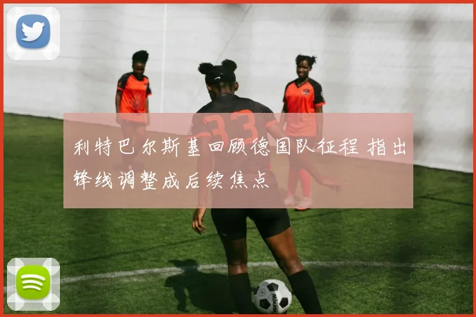 利特巴尔斯基回顾德国队征程 指出锋线调整成后续焦点