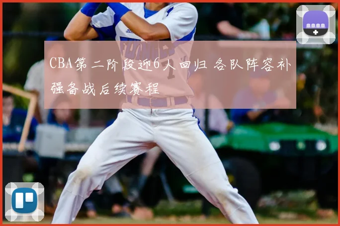 CBA第二阶段迎6人回归 各队阵容补强备战后续赛程