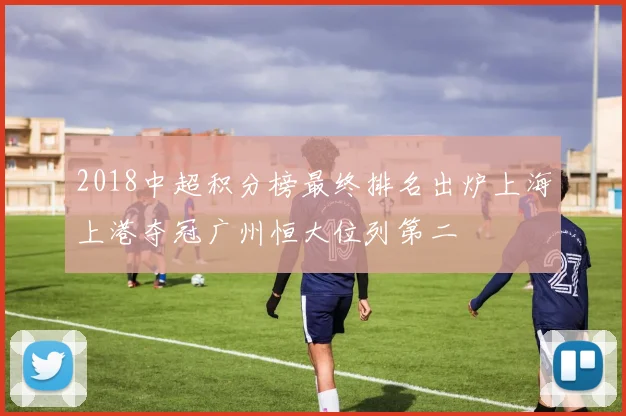 2018中超积分榜最终排名出炉上海上港夺冠广州恒大位列第二