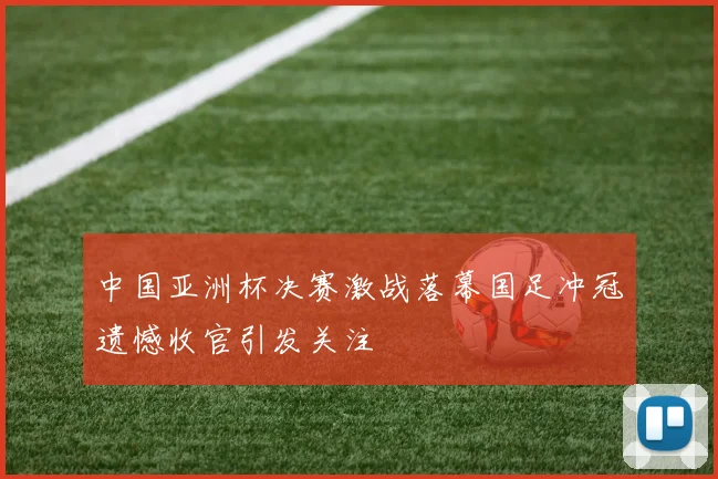 中国亚洲杯决赛激战落幕国足冲冠遗憾收官引发关注