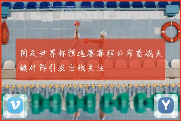 国足世界杯预选赛赛程公布首战关键对阵引发出线关注