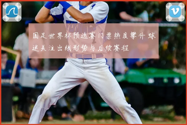 国足世界杯预选赛门票热度攀升 球迷关注出线形势与后续赛程
