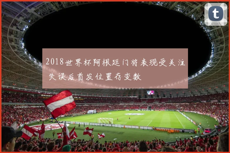 2018世界杯阿根廷门将表现受关注 失误后首发位置存变数