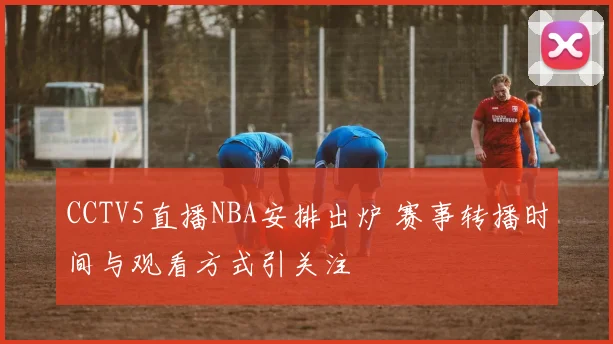 CCTV5直播NBA安排出炉 赛事转播时间与观看方式引关注