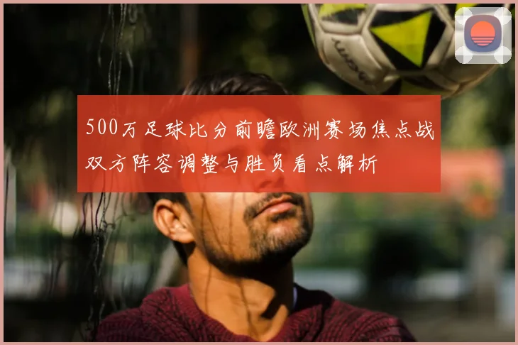 500万足球比分前瞻欧洲赛场焦点战双方阵容调整与胜负看点解析