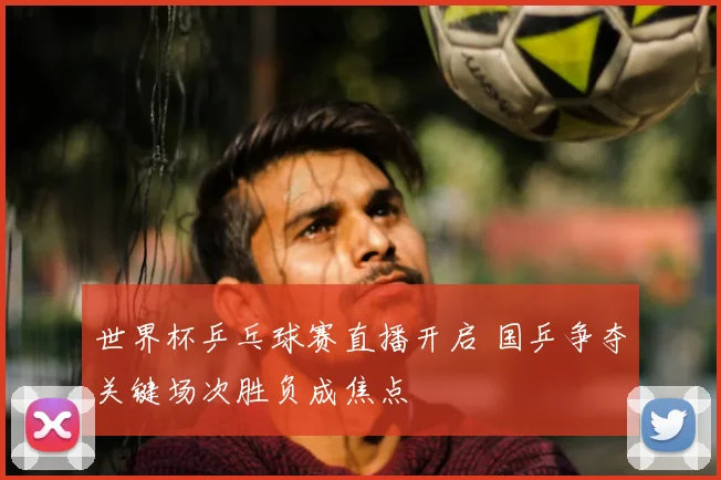 世界杯乒乓球赛直播开启 国乒争夺关键场次胜负成焦点