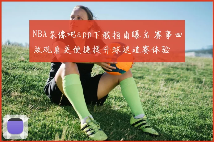 NBA录像吧app下载指南曝光 赛事回放观看更便捷提升球迷追赛体验