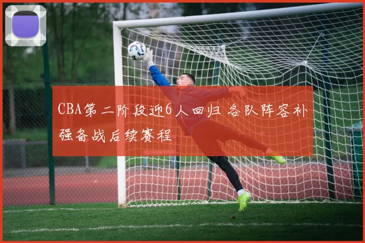 CBA第二阶段迎6人回归 各队阵容补强备战后续赛程