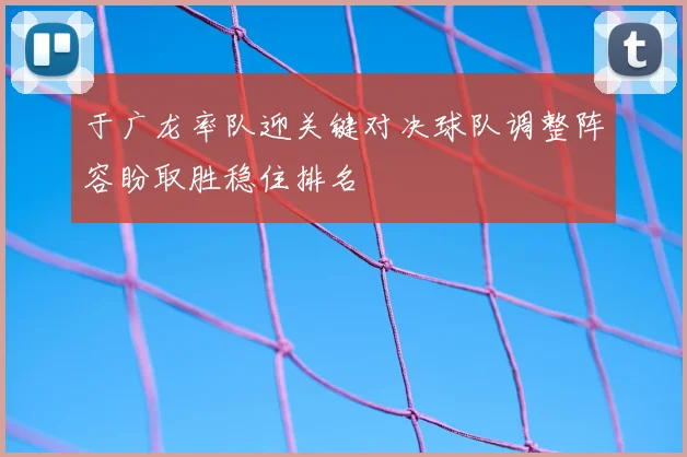 于广龙率队迎关键对决球队调整阵容盼取胜稳住排名