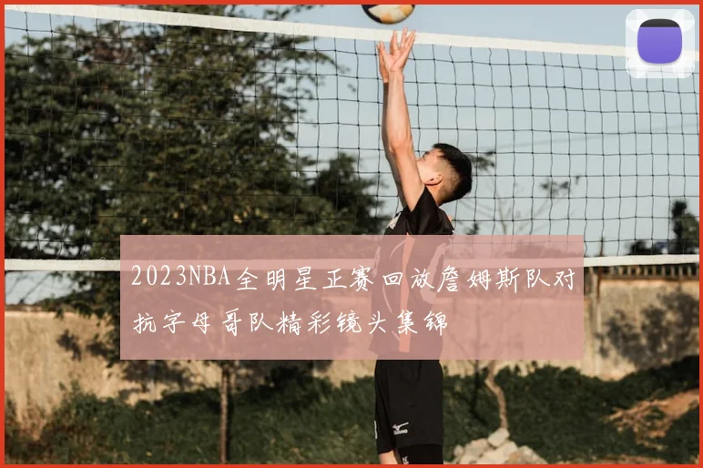 2023NBA全明星正赛回放詹姆斯队对抗字母哥队精彩镜头集锦