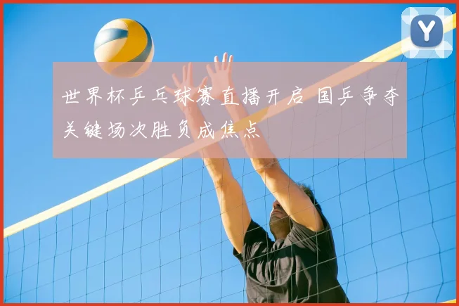 世界杯乒乓球赛直播开启 国乒争夺关键场次胜负成焦点
